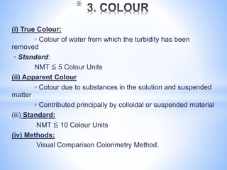 (i) True Colour:
◦ Colour of water from which the turbidity has been
removed
◦ Standard:
NMT ≦ 5 Colour Units
(ii) Apparent Colour
◦ Colour due to substances in the solution and suspended
matter
◦ Contributed principally by colloidal or suspended material
(iii) Standard:
NMT ≦ 10 Colour Units
(iv) Methods:
Visual Comparison Colorimetry Method.
*
 