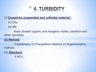(i) Caused by suspended and colloidal material :
(i) Clay
(ii) Silt
finely divided organic and inorganic matter, plankton and
other microbes.
(ii) Method:
Turbidimetry (r) Precipitation Method (r) Argentrometric
method.
(iii) Standard:
5 NTU
*
 