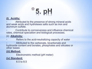 (I) Acidity:
◦ Attributed to the presence of strong mineral acids
and weak acids and hydrolases salts such as iron and
aluminum sulfate.
◦ Contribute to corrosiveness and influence chemical
rates, chemical speciation and biological processes.
(ii) Alkalinity:
◦ Refers to the acid-neutralizing capacity of water
◦ Attributed to the carbonate, bicarbonate and
hydroxide content and borates, phosphates and silicates or
other bases
(iii) Method:
Electrometric method (pH meter)
(iv) Standard:
6.5 to 8.5
*
 