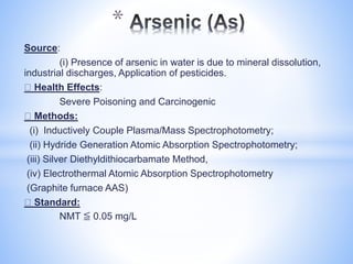 Source:
(i) Presence of arsenic in water is due to mineral dissolution,
industrial discharges, Application of pesticides.
Health Effects:
Severe Poisoning and Carcinogenic
Methods:
(i) Inductively Couple Plasma/Mass Spectrophotometry;
(ii) Hydride Generation Atomic Absorption Spectrophotometry;
(iii) Silver Diethyldithiocarbamate Method,
(iv) Electrothermal Atomic Absorption Spectrophotometry
(Graphite furnace AAS)
Standard:
NMT ≦ 0.05 mg/L
*
 