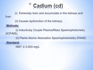 (i) Extremely toxic and accumulate in the kidneys and
liver.
(ii) Causes dysfunction of the kidneys.
Methods:
(i) Inductively Couple Plasma/Mass Spectrophotometry
(ICP/MS),
(ii) Flame Atomic Absorption Spectrophotometry (FAAS)
Standard:
NMT ≦ 0.003 mg/L
*
 