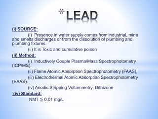 (i) SOURCE:
(i) Presence in water supply comes from industrial, mine
and smelts discharges or from the dissolution of plumbing and
plumbing fixtures.
(ii) It is Toxic and cumulative poison
(ii) Method:
(i) Inductively Couple Plasma/Mass Spectrophotometry
(ICP/MS).
(ii) Flame Atomic Absorption Spectrophotometry (FAAS),
(iii) Electrothermal Atomic Absorption Spectrophotometry
(EAAS).
(iv) Anodic Stripping Voltammetry; Dithizone
(iv) Standard:
NMT ≦ 0.01 mg/L
*
 