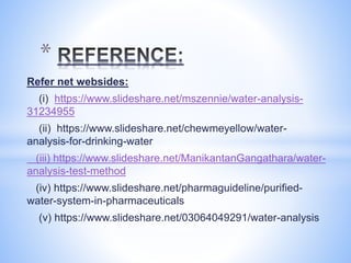 Refer net websides:
(i) https://www.slideshare.net/mszennie/water-analysis-
31234955
(ii) https://www.slideshare.net/chewmeyellow/water-
analysis-for-drinking-water
(iii) https://www.slideshare.net/ManikantanGangathara/water-
analysis-test-method
(iv) https://www.slideshare.net/pharmaguideline/purified-
water-system-in-pharmaceuticals
(v) https://www.slideshare.net/03064049291/water-analysis
*
 