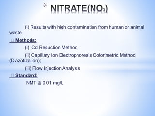 (i) Results with high contamination from human or animal
waste
Methods:
(i) Cd Reduction Method,
(ii) Capillary Ion Electrophoresis Colorimetric Method
(Diazotization);
(iii) Flow Injection Analysis
Standard:
NMT ≦ 0.01 mg/L
*
 