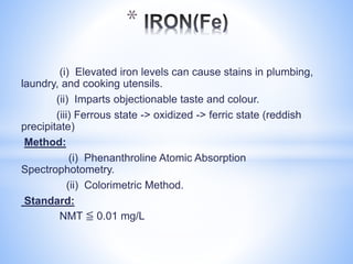 (i) Elevated iron levels can cause stains in plumbing,
laundry, and cooking utensils.
(ii) Imparts objectionable taste and colour.
(iii) Ferrous state -> oxidized -> ferric state (reddish
precipitate)
Method:
(i) Phenanthroline Atomic Absorption
Spectrophotometry.
(ii) Colorimetric Method.
Standard:
NMT ≦ 0.01 mg/L
*
 