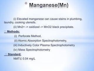 (i) Elevated manganese can cause stains in plumbing,
laundry, cooking utensils.
(ii) Mn2+ -> oxidized -> MnO2 black precipitate.
Methods:
(i) Perforate Method,
(ii) Atomic Absorption Spectrophotometry,
(iii) Inductively Color Plasma Spectrophotometry
(iv) Mass Spectrophotometry
Standard:
NMT≦ 0.04 mg/L
*
 