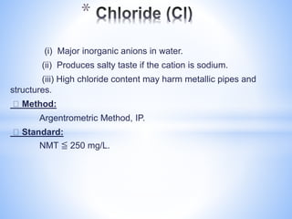 (i) Major inorganic anions in water.
(ii) Produces salty taste if the cation is sodium.
(iii) High chloride content may harm metallic pipes and
structures.
Method:
Argentrometric Method, IP.
Standard:
NMT ≦ 250 mg/L.
*
 