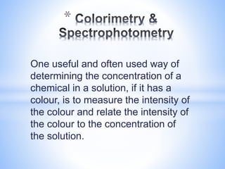 One useful and often used way of
determining the concentration of a
chemical in a solution, if it has a
colour, is to measure the intensity of
the colour and relate the intensity of
the colour to the concentration of
the solution.
*
 