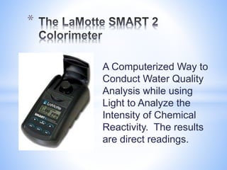 A Computerized Way to
Conduct Water Quality
Analysis while using
Light to Analyze the
Intensity of Chemical
Reactivity. The results
are direct readings.
*
 