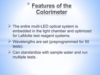  The entire multi-LED optical system is
embedded in the light chamber and optimized
for LaMotte test reagent systems.
 Wavelengths are set (preprogrammed for 50
tests).
 Can standardize with sample water and run
multiple tests.
*
 