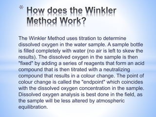 The Winkler Method uses titration to determine
dissolved oxygen in the water sample. A sample bottle
is filled completely with water (no air is left to skew the
results). The dissolved oxygen in the sample is then
"fixed" by adding a series of reagents that form an acid
compound that is then titrated with a neutralizing
compound that results in a colour change. The point of
colour change is called the "endpoint" which coincides
with the dissolved oxygen concentration in the sample.
Dissolved oxygen analysis is best done in the field, as
the sample will be less altered by atmospheric
equilibration.
*
 