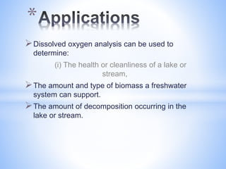 Dissolved oxygen analysis can be used to
determine:
(i) The health or cleanliness of a lake or
stream,
The amount and type of biomass a freshwater
system can support.
The amount of decomposition occurring in the
lake or stream.
*
 
