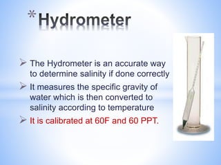  The Hydrometer is an accurate way
to determine salinity if done correctly
 It measures the specific gravity of
water which is then converted to
salinity according to temperature
 It is calibrated at 60F and 60 PPT.
*
 