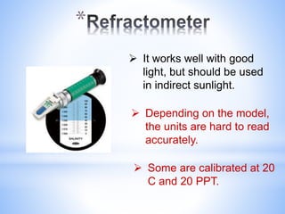 *
 It works well with good
light, but should be used
in indirect sunlight.
 Depending on the model,
the units are hard to read
accurately.
 Some are calibrated at 20
C and 20 PPT.
 