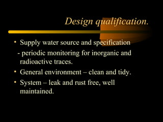Design qualification.
• Supply water source and specification
- periodic monitoring for inorganic and
radioactive traces.
• General environment – clean and tidy.
• System – leak and rust free, well
maintained.
 