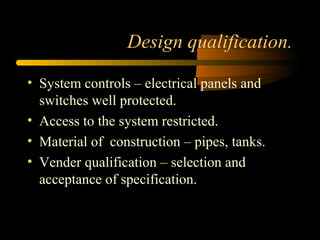 Design qualification.
• System controls – electrical panels and
switches well protected.
• Access to the system restricted.
• Material of construction – pipes, tanks.
• Vender qualification – selection and
acceptance of specification.
 