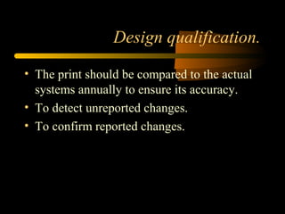 Design qualification.
• The print should be compared to the actual
systems annually to ensure its accuracy.
• To detect unreported changes.
• To confirm reported changes.
 