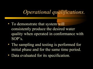 Operational qualifications.
• To demonstrate that system will
consistently produce the desired water
quality when operated in conformance with
SOP’s.
• The sampling and testing is performed for
initial phase and for the same time period.
• Data evaluated for its specification.
 