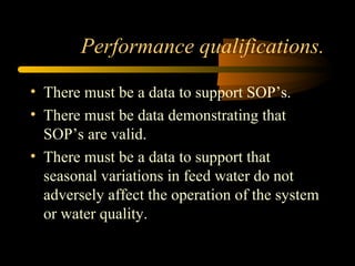 Performance qualifications.
• There must be a data to support SOP’s.
• There must be data demonstrating that
SOP’s are valid.
• There must be a data to support that
seasonal variations in feed water do not
adversely affect the operation of the system
or water quality.
 