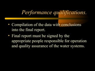 Performance qualifications.
• Compilation of the data with conclusions
into the final report.
• Final report must be signed by the
appropriate people responsible for operation
and quality assurance of the water systems.
 