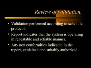 Review of validation.
• Validation performed according to schedule
protocol.
• Report indicates that the system is operating
in repeatable and reliable manner.
• Any non conformities indicated in the
report, explained and suitably authorized.
 
