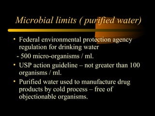 Microbial limits ( purified water)
• Federal environmental protection agency
regulation for drinking water
- 500 micro-organisms / ml.
• USP action guideline – not greater than 100
organisms / ml.
• Purified water used to manufacture drug
products by cold process – free of
objectionable organisms.
 