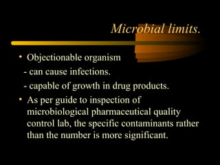 Microbial limits.
• Objectionable organism
- can cause infections.
- capable of growth in drug products.
• As per guide to inspection of
microbiological pharmaceutical quality
control lab, the specific contaminants rather
than the number is more significant.
 