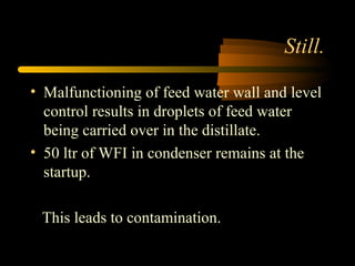 Still.
• Malfunctioning of feed water wall and level
control results in droplets of feed water
being carried over in the distillate.
• 50 ltr of WFI in condenser remains at the
startup.
This leads to contamination.
 