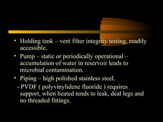 • Holding tank – vent filter integrity testing, readily
accessible.
• Pump – static or periodically operational –
accumulation of water in reservoir leads to
microbial contamination.
• Piping – high polished stainless steel.
- PVDF ( polyvinylidene fluoride ) requires
support, when heated tends to leak, deal legs and
no threaded fittings.
 