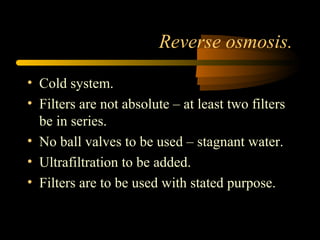 Reverse osmosis.
• Cold system.
• Filters are not absolute – at least two filters
be in series.
• No ball valves to be used – stagnant water.
• Ultrafiltration to be added.
• Filters are to be used with stated purpose.
 