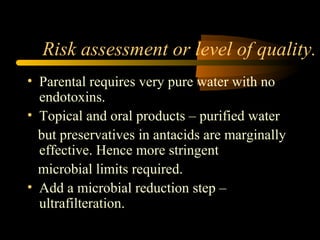 Risk assessment or level of quality.
• Parental requires very pure water with no
endotoxins.
• Topical and oral products – purified water
but preservatives in antacids are marginally
effective. Hence more stringent
microbial limits required.
• Add a microbial reduction step –
ultrafilteration.
 