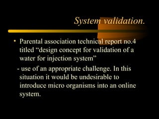 System validation.
• Parental association technical report no.4
titled “design concept for validation of a
water for injection system”
- use of an appropriate challenge. In this
situation it would be undesirable to
introduce micro organisms into an online
system.
 