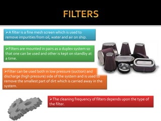 A filter is a fine mesh screen which is used to
remove impurities from oil, water and air on ship.
Filters are mounted in pairs as a duplex system so
that one can be used and other is kept on standby at
a time.
Filter can be used both in low pressure (suction) and
discharge (high pressure) side of the system and is used to
remove the smallest part of dirt which is carried away in the
system.
The cleaning frequency of filters depends upon the type of
the filter.
 