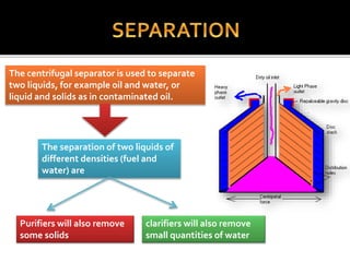 The centrifugal separator is used to separate
two liquids, for example oil and water, or
liquid and solids as in contaminated oil.
Purifiers will also remove
some solids
clarifiers will also remove
small quantities of water
The separation of two liquids of
different densities (fuel and
water) are
 
