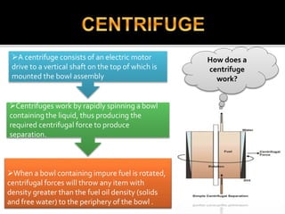 How does a
centrifuge
work?
When a bowl containing impure fuel is rotated,
centrifugal forces will throw any item with
density greater than the fuel oil density (solids
and free water) to the periphery of the bowl .
A centrifuge consists of an electric motor
drive to a vertical shaft on the top of which is
mounted the bowl assembly
Centrifuges work by rapidly spinning a bowl
containing the liquid, thus producing the
required centrifugal force to produce
separation.
 