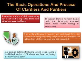 It contains a stack of disk numbering
up to 150 and is separated from each
other by a very small gap.
Due to the difference in gravity and centrifugal force, the
heavier impure liquid (water) and particles move outside and
lighter clean oil flows inwards and gets separated.
In a purifier, before introducing the oil, water sealing is
established so that oil fill should not flow out through
the heavy liquid outlet
In clarifier, there is no heavy liquid
outlet for discharging separated
water hence water sealing is
unnecessary
 