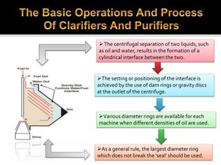 The centrifugal separation of two liquids, such
as oil and water, results in the formation of a
cylindrical interface between the two.
The setting or positioning of the interface is
achieved by the use of dam rings or gravity discs
at the outlet of the centrifuge.
Various diameter rings are available for each
machine when different densities of oil are used.
As a general rule, the largest diameter ring
which does not break the 'seal' should be used.
 