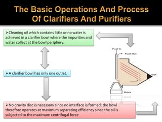 Cleaning oil which contains little or no water is
achieved in a clarifier bowl where the impurities and
water collect at the bowl periphery.
A clarifier bowl has only one outlet.
No gravity disc is necessary since no interface is formed; the bowl
therefore operates at maximum separating efficiency since the oil is
subjected to the maximum centrifugal force
 