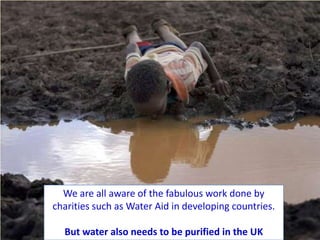 We are all aware of the fabulous work done by
charities such as Water Aid in developing countries.

  But water also needs to be purified in the UK
 