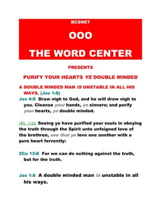 BCSNET
OOO
THE WORD CENTER
PRESENTS
PURIFY YOUR HEARTS YE DOUBLE MINDED
A DOUBLE MINDED MAN IS UNSTABLE IN ALL HIS
WAYS. (Jas 1:8)
Jas 4:8 Draw nigh to God, and he will draw nigh to
you. Cleanse your hands, ye sinners; and purify
your hearts, ye double minded.
1Pe_1:22 Seeing ye have purified your souls in obeying
the truth through the Spirit unto unfeigned love of
the brethren, see that ye love one another with a
pure heart fervently:
2Co 13:8 For we can do nothing against the truth,
but for the truth.
Jas 1:8 A double minded man is unstable in all
his ways.
 