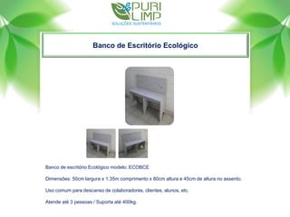Banco de Escritório Ecológico
Banco de escritório Ecológico modelo: ECOBCE
Dimensões: 50cm largura x 1,35m comprimento x 80cm altura e 45cm de altura no assento.
Uso comum para descanso de colaboradores, clientes, alunos, etc.
Atende até 3 pessoas / Suporta até 400kg.
 