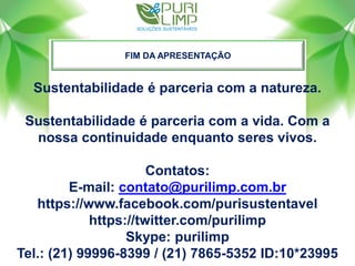FIM DA APRESENTAÇÃO
Sustentabilidade é parceria com a natureza.
Sustentabilidade é parceria com a vida. Com a
nossa continuidade enquanto seres vivos.
Contatos:
E-mail: contato@purilimp.com.br
https://www.facebook.com/purisustentavel
https://twitter.com/purilimp
Skype: purilimp
Tel.: (21) 99996-8399 / (21) 7865-5352 ID:10*23995
 