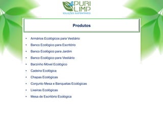 Produtos
• Armários Ecológicos para Vestiário
• Banco Ecológico para Escritório
• Banco Ecológico para Jardim
• Banco Ecológico para Vestiário
• Barzinho Móvel Ecológico
• Cadeira Ecológica
• Chapas Ecológicas
• Conjunto Mesa e Banquetas Ecológicas
• Lixeiras Ecológicas
• Mesa de Escritório Ecológica
 