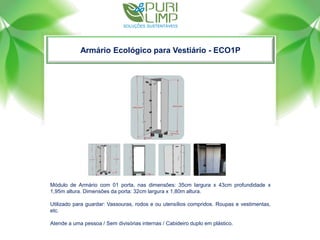 Armário Ecológico para Vestiário - ECO1P
Módulo de Armário com 01 porta, nas dimensões: 35cm largura x 43cm profundidade x
1,95m altura. Dimensões da porta: 32cm largura x 1,80m altura.
Utilizado para guardar: Vassouras, rodos e ou utensílios compridos. Roupas e vestimentas,
etc.
Atende a uma pessoa / Sem divisórias internas / Cabideiro duplo em plástico.
 