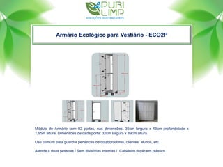 Armário Ecológico para Vestiário - ECO2P
Módulo de Armário com 02 portas, nas dimensões: 35cm largura x 43cm profundidade x
1,95m altura. Dimensões de cada porta: 32cm largura x 89cm altura.
Uso comum para guardar pertences de colaboradores, clientes, alunos, etc.
Atende a duas pessoas / Sem divisórias internas / Cabideiro duplo em plástico.
 