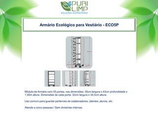 Armário Ecológico para Vestiário - ECO5P
Módulo de Armário com 05 portas, nas dimensões: 35cm largura x 43cm profundidade x
1,95m altura. Dimensões de cada porta: 32cm largura x 34,5cm altura.
Uso comum para guardar pertences de colaboradores, clientes, alunos, etc.
Atende a cinco pessoas / Sem divisórias internas.
 