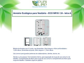 Armário Ecológico para Vestiário - ECO NR18 / 24 - letra A
Módulo de Armário com 01 porta, nas dimensões: 30cm largura x 40cm profundidade x
1,20m altura. Dimensões da porta: 28cm largura x 1,18cm altura.
Uso comum para guardar pertences de colaboradores, clientes, alunos, etc.
Atende a uma pessoa / Com divisória interna, para separação de roupa de uso comum e de
trabalho. Compartimento de 80cm para roupa de uso comum e compartimento de 40cm para
roupa de trabalho / Cabideiro duplo em plástico.
 