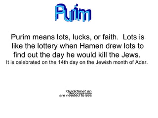 Purim means lots, lucks, or faith.  Lots is like the lottery when Hamen drew lots to find out the day he would kill the Jews.   It is celebrated on the 14th day on the Jewish month of Adar.  Purim 