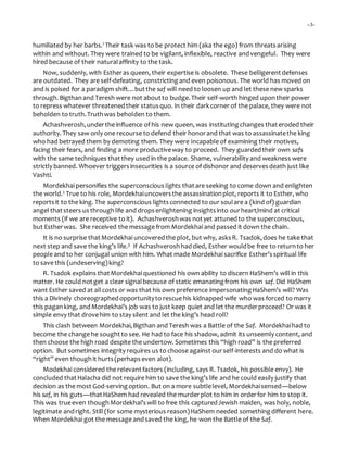 -3-
humiliated by her barbs.1 Their task was to be protect him (aka the ego) from threatsarising
within and without. They were trained to be vigilant, inflexible, reactive andvengeful. They were
hired because of their naturalaffinity to the task.
Now, suddenly, with Estheras queen, their expertise is obsolete. These belligerentdefenses
are outdated. They are self-defeating, constrictingand even poisonous. The world has moved on
and is poised for a paradigm shift…butthe saf will need to loosen up and let these new sparks
through.Bigthanand Teresh were not aboutto budge.Their self-worth hinged upontheir power
to repress whatever threatenedtheir statusquo. In their darkcorner of the palace, they were not
beholden to truth.Truthwas beholden to them.
Achashverosh,underthe influence of his new queen, was institutingchanges thateroded their
authority. They saw only one recourse to defend their honorand that was to assassinatethe king
who had betrayed them by demoting them. They were incapable of examining their motives,
facing their fears, and finding a more productiveway to proceed. They guardedtheir own safs
with the same techniques thatthey used in the palace. Shame, vulnerability and weakness were
strictly banned. Whoever triggersinsecurities is a source of dishonor and deservesdeath just like
Vashti.
Mordekhai personifies the superconscious lights thatare seeking to come down and enlighten
the world.2 True to his role, Mordekhaiuncoversthe assassinationplot, reports it to Esther, who
reportsit to the king. The superconscious lightsconnected to our soulare a (kind of) guardian
angel thatsteers usthroughlife and dropsenlightening insightsinto ourheart/mind at critical
moments (if we are receptive to it). Achashveroshwas notyet attunedto the superconscious,
but Estherwas. She received the message from Mordekhai and passed it down the chain.
It is no surprise thatMordekhai uncoveredthe plot, but why, asksR. Tsadok,does he take that
next step and save the king’s life.3 If Achashveroshhaddied, Esther wouldbe free to returnto her
people and to her conjugal union with him. What made Mordekhai sacrifice Esther’sspiritual life
to save this (undeserving)king?
R. Tsadok explains thatMordekhai questioned his own ability to discern HaShem’s will in this
matter. He could notget a clear signalbecause of static emanatingfrom his own saf. Did HaShem
want Esther saved at allcosts or was that his own preference impersonatingHaShem’s will? Was
this a Divinely choreographedopportunityto rescue his kidnapped wife who was forced to marry
this paganking, andMordekhai’s job was to just keep quiet and let the murderproceed? Or was it
simple envy that drovehim to stay silent and let the king’s head roll?
This clash between Mordekhai,Bigthan and Teresh was a Battle of the Saf. Mordekhaihad to
become the change he soughtto see. He had to face his shadow, admit its unseemly content, and
then choose the high road despite the undertow. Sometimes this “high road” is the preferred
option. But sometimes integrity requires us to choose against ourself-interests and do what is
“right” even thoughit hurts(perhapseven alot).
Modekhai considered the relevantfactors (including, says R. Tsadok, his possible envy). He
concluded thatHalacha did not require him to save the king’slife and he could easily justify that
decision as the most God-servingoption. But on a more subtlelevel, Mordekhaisensed—below
his saf, in his guts—thatHaShem had revealed the murderplot to him in orderfor him to stop it.
This was trueeven thoughMordekhai’swill to free this capturedJewish maiden, was holy, noble,
legitimate andright. Still (for some mysterious reason)HaShem needed somethingdifferent here.
When Mordekhai got the message andsaved the king, he won the Battle of the Saf.
 