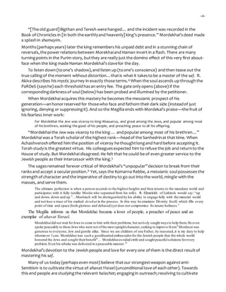-4-
“[The old guard]Bigthan and Teresh were hanged… and the incident was recorded in the
Book of Chronicles in [in both the earthlyand heavenly] king’s presence.” Mordekhai’sdeed made
a splashin shamayim.
Months(perhapsyears) later the king remembers his unpaid debt and in a stunningchain of
reversals,the power relations between Morekhaiand Haman invert in a flash. There are many
turningpoints in the Purim story, butthey are really just the domino effect of this very first about-
face when the king made Haman Mordekhai’sslavefor the day.
To listen down (toone’s shadow),and listen up (toone’s conscience) and then tease out the
true callingof the moment without distortion…thatis what it takesto be a master of the saf. R.
Akiva describes his mystic journey in exactly those terms.4 When the soulascends up throughthe
PaRDeS (sayshe) each thresholdhasan entry fee. The gate only opens (above) if the
correspondingdarknessof soul(below) has been probed and illumined by the petitioner.
When Mordekhai acquires this mastery he becomes the messianic prospect of his
generation—anhonorreserved for thosewho face and fathom their dark side (insteadof just
ignoring, denying or suppressingit). And so the Megilla ends with Mordekai’s praise—the fruit of
his fearless inner work:
For Mordekhai the Jew was viceroy to king Ahasuerus, and great among the Jews, and popular among most
of his brethren, seeking the good of his people, and preaching peace to all his offspring.
“Mordekhai the Jew was viceroy to the king … andpopularamong most of his brethren…”
Mordekhai was a Torah scholarof the highest rank—headof the Sanhedrinat that time. When
Achashveroshoffered him the position of viceroy he thoughtlongand hard before accepting it.
Torah study is the greatest virtue. His colleaguesexpected him to refuse the job and returnto the
House of study. But Mordekhai disagreed. He felt that he could be of even greater service to the
Jewish people as their intercessor with the king.5
The sagesremained forever critical of Mordekhai’s“unpopular”decision to break from their
ranksand accept a secularposition.6 Yet, says the Komarna Rebbe, a messianic soulpossesses the
strengthof character and the imperative of destiny to go out into the world, mingle with the
masses, and serve them.
The ultimate perfection is when a person ascends to the highest heights and then returns to the mundane world and
participates with it fully (unlike Moshe who separated from his wife). R. Elimelekh of Lizhinsk would say: “up
and down, down and up.”…Mashiach will be distinguished by his ability to engage fully with the material world
and not lose a trace of his exalted devekut in the process. In this way he emulates Divinity Itself, which fills every
point of time and space (both glorious and debased)yet does not compromise Its innate holiness.7
The Megilla informs us that Mordekhai became a lover of people, a preacher of peace and an
exemplar of ahavat Yisrael.
Mordekhaidid not wait forJews to come to him with their problems,but actively sought ways to help them.He even
spoke peaceably to those Jewswho were not ofthe most uprightcharacter,seeking to improve them.8
Mordecai was
generous to everyone, Jew and gentile alike. Since we are children of one Father, he reasoned,it is my duty to help
whomever I can. Mordekhai was such a goodhearted ambassadorfor the Jewish people that the whole world
honored the Jews and sought theirbenefit9… Mordekhaiavoided strife and soughtpeacefulsolutions forevery
problem. Even his rebuke was delivered in a peaceable manner.10
Mordekhai’s devotion to the Jewish people and love for every one of them is the direct resultof
mastering his saf.
Many of us today (perhapseven most) believe thatour strongestweapon againstanti-
Semitism is to cultivate the virtue of ahavatYisrael (unconditionallove of each other). Towards
this end people are studyingthe relevant halachot; engagingin outreach;resolving to cultivate
 